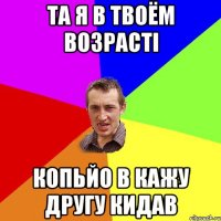 та я в твоём возрасті копьйо в кажу другу кидав