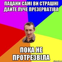 Пацани самі ви страшні дайте луче презерватіва пока не протрезвіла