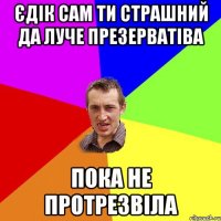 Єдік сам ти страшний да луче презерватіва пока не протрезвіла