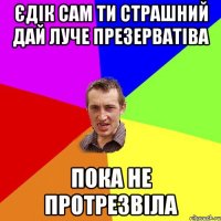 Єдік сам ти страшний дай луче презерватіва пока не протрезвіла