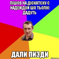 пішов на діскатєку с надеждой шо тьолкі дадуть дали пизди