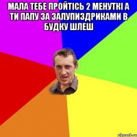 Мала тебе пройтісь 2 менуткі а ти папу за залупиздриками в будку шлеш 