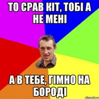 То срав кіт, тобі а не мені а в тебе, гімно на бороді