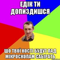 Едік ти допиздишся шо твої кості будут пад мікроскопам сабірать