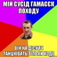 мій сусід гамасєк походу він на діскач танцювать тільки ходе