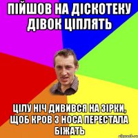 Пійшов на діскотеку дівок ціплять Цілу ніч дивився на зірки, щоб кров з носа перестала біжать