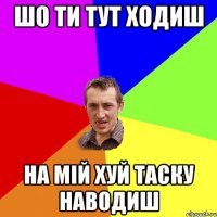 шо ти тут ходиш на мій хуй таску наводиш