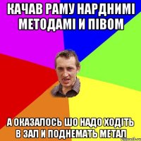 КАЧАВ РАМУ НАРДНИМІ МЕТОДАМІ И ПІВОМ А ОКАЗАЛОСЬ ШО НАДО ХОДІТЬ В ЗАЛ И ПОДНЕМАТЬ МЕТАЛ