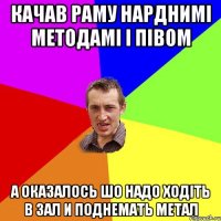 КАЧАВ РАМУ НАРДНИМІ МЕТОДАМІ І ПІВОМ А ОКАЗАЛОСЬ ШО НАДО ХОДІТЬ В ЗАЛ И ПОДНЕМАТЬ МЕТАЛ