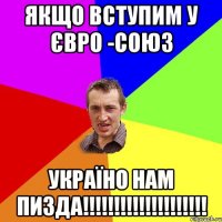 ЯКЩО ВСТУПИМ У ЄВРО -СОЮЗ УКРАЇНО НАМ ПИЗДА!!!!!!!!!!!!!!!!!!!!