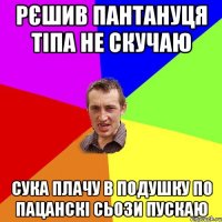 Рєшив пантануця тіпа не скучаю сука плачу в подушку по пацанскі сьози пускаю