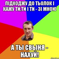 Підходжу до тьолок і кажу ти,ти і ти - зі мною а ты свыня - нахуй!