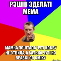 рэшiв зделатi мема мамка почiтала чутi кобру не отбила, а батька чутi нэ вравсi со смiху