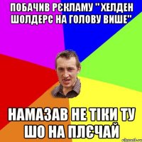 побачив рєкламу " хелден шолдерс на голову више" намазав не тіки ту шо на плєчай