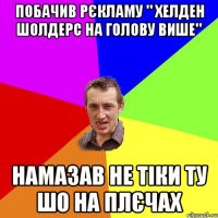 побачив рєкламу " хелден шолдерс на голову више" намазав не тіки ту шо на плєчах