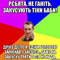 Рєбята, не ганіть. Закусують тіки баби! Друге дєло я, Едіка головою занюхав, і заєбісь, даже на закуску тратиться не нада.