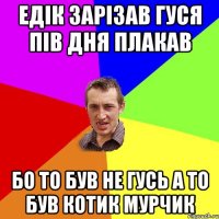 ЕДІК ЗАРІЗАВ ГУСЯ ПІВ ДНЯ ПЛАКАВ БО ТО БУВ НЕ ГУСЬ А ТО БУВ КОТИК МУРЧИК