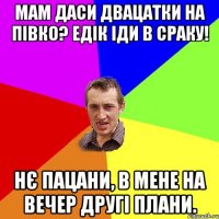 Мам даси двацатки на півко? Едік іди в сраку! Нє пацани, в мене на вечер другі плани.