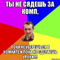 Ты не сядешь за комп, пока не уберешься в комнате,и пока не сделаешь уроки!!!