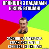 ПРИЙШЛИ З ПАЦАНАМИ В КЛУБ ВГАШАНІ ЗАСНУЛИ НА ТАБУРЕТКАХ, СПАЛИ, ПОКІ КЛУБ НЕ КОНЧІВСЯ І НЕ ВИГЛАЛИ