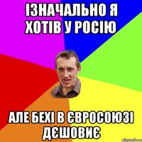 ізначально я хотів у Росію але бехі в євросоюзі дєшовиє