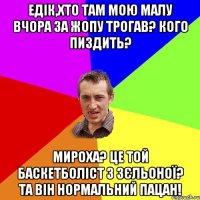 Едік,хто там мою малу вчора за жопу трогав? Кого пиздить? Мироха? Це той баскетболіст з Зєльоної? Та він нормальний пацан!