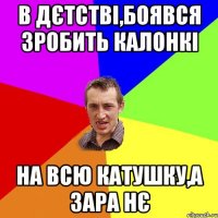 В дєтстві,боявся зробить калонкі На всю катушку,а зара нє