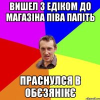 вишел з Едіком до магазіна піва папіть праснулся в обєзянікє