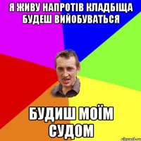 я живу напротів кладбіща будеш вийобуваться будиш моїм судом