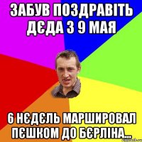 забув поздравіть дєда з 9 мая 6 нєдєль маршировал пєшком до Бєрліна...