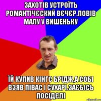 захотiв устроїть романтiчЄский вЄчЄр.повiв малу у вишеньку їй купив кiнгс брiдж,а собi взяв пiвас i сухарi.заЄбiсь посiдЄлi