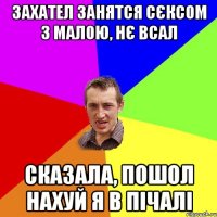 ЗАХАТЕЛ ЗАНЯТСЯ СЄКСОМ З МАЛОЮ, НЄ ВСАЛ СКАЗАЛА, ПОШОЛ НАХУЙ Я В ПІЧАЛІ