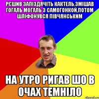 рЄшив запiздячiть кактель.змiшав гогаль могаль з самогонкой,потом шлiфонувся пiвчянським на утро ригав шо в очах темнiло