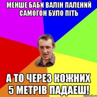 менше баби валін палений самогон було піть а то через кожних 5 метрів падаеш!