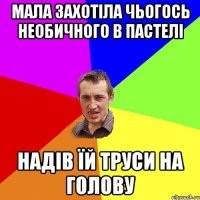 мала захотіла чьогось необичного в пастелі надів їй труси на голову