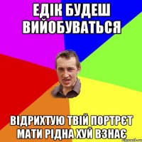 Едік будеш вийобуваться відрихтую твій портрєт мати рідна хуй взнає