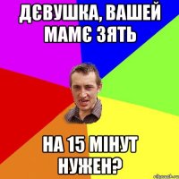 ДЄВУШКА, ВАШЕЙ МАМЄ ЗЯТЬ НА 15 МІНУТ НУЖЕН?