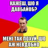 кажеш, шо я давбайоб? мені так похуй, шо аж невдобно