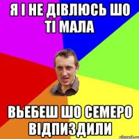 Я і не дівлюсь шо ті мала Вьебеш шо семеро відпиздили