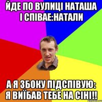 Йде по вулиці Наташа і співае:Натали А я збоку підспівую: Я Виїбав тебе на сіні!!