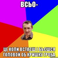 всьо- це коли встаєш і бьєшся головой об кришку гроба