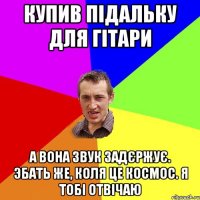 купив пiдальку для гiтари а вона звук задєржує. эбать же, Коля це космос. я тобi отвiчаю