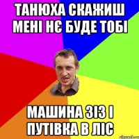 танюха скажиш мені нє буде тобі машина зіз і путівка в ліс