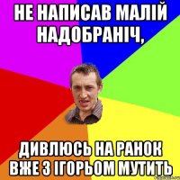 Не написав малій надобраніч, дивлюсь на ранок вже з ігорьом мутить