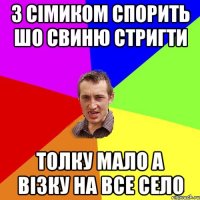 з сімиком спорить шо свиню стригти толку мало а візку на все село