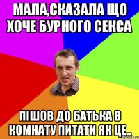 Мала,сказала що хоче бурного секса пішов до батька в комнату питати як це..