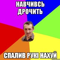 НАВЧИВСЬ ДРОЧИТЬ СПАЛИВ РУКІ НАХУЙ