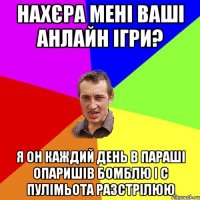 нахєра мені ваші анлайн ігри? я он каждий день в параші опаришів бомблю і с пулімьота разстрілюю