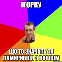 Ігорку шо то значить ти помиривіся з вовком