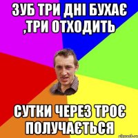 Зуб три дні бухає ,три отходить сутки через троє получається